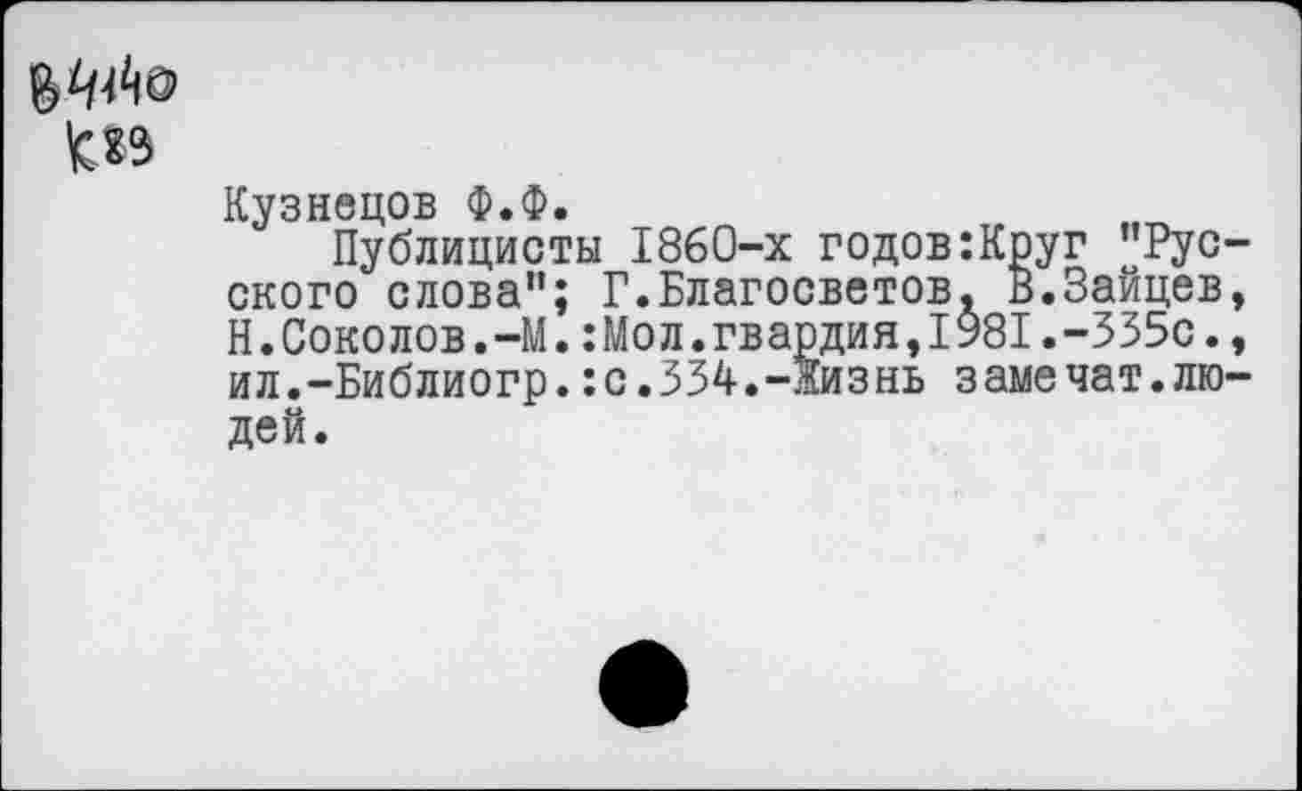 ﻿<15
Кузнецов Ф.Ф.
Публицисты 1860-х годов:Круг "Рус ского слова”; Г.Благосветов, В.Зайцев Н.Соколов.—М.:Мол.гвардия,1981.-335с. ил.-Библиогр.:с.334.-жизнь замечат.лю дей.